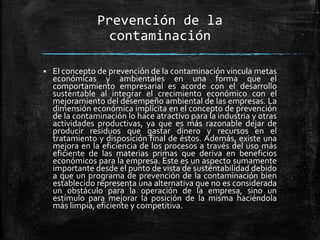 Prevención de la
contaminación
 El concepto de prevención de la contaminación vincula metas
económicas y ambientales en una forma que el
comportamiento empresarial es acorde con el desarrollo
sustentable al integrar el crecimiento económico con el
mejoramiento del desempeño ambiental de las empresas. La
dimensión económica implícita en el concepto de prevención
de la contaminación lo hace atractivo para la industria y otras
actividades productivas, ya que es más razonable dejar de
producir residuos que gastar dinero y recursos en el
tratamiento y disposición final de éstos. Además, existe una
mejora en la eficiencia de los procesos a través del uso más
eficiente de las materias primas que deriva en beneficios
económicos para la empresa. Este es un aspecto sumamente
importante desde el punto de vista de sustentabilidad debido
a que un programa de prevención de la contaminación bien
establecido representa una alternativa que no es considerada
un obstáculo para la operación de la empresa, sino un
estímulo para mejorar la posición de la misma haciéndola
más limpia, eficiente y competitiva.
 