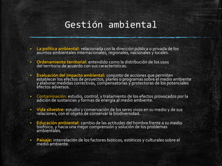Gestión ambiental
 La política ambiental: relacionada con la dirección pública o privada de los
asuntos ambientales internacionales, regionales, nacionales y locales.
 Ordenamiento territorial: entendido como la distribución de los usos
del territorio de acuerdo con sus características.
 Evaluación del impacto ambiental: conjunto de acciones que permiten
establecer los efectos de proyectos, planes o programas sobre el medio ambiente
y elaborar medidas correctivas, compensatorias y protectoras de los potenciales
efectos adversos.
 Contaminación: estudio, control, y tratamiento de los efectos provocados por la
adición de sustancias y formas de energía al medio ambiente.
 Vida silvestre: estudio y conservación de los seres vivos en su medio y de sus
relaciones, con el objeto de conservar la biodiversidad.
 Educación ambiental: cambio de las actitudes del hombre frente a su medio
biofísico, y hacia una mejor comprensión y solución de los problemas
ambientales.
 Paisaje: interrelación de los factores bióticos, estéticos y culturales sobre el
medio ambiente.
 