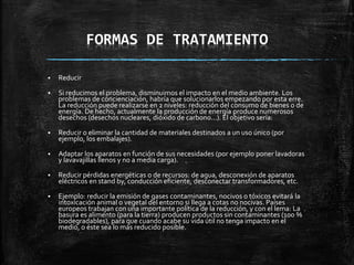 FORMAS DE TRATAMIENTO
 Reducir
 Si reducimos el problema, disminuimos el impacto en el medio ambiente. Los
problemas de concienciación, habría que solucionarlos empezando por esta erre.
La reducción puede realizarse en 2 niveles: reducción del consumo de bienes o de
energía. De hecho, actualmente la producción de energía produce numerosos
desechos (desechos nucleares, dióxido de carbono...). El objetivo sería:
 Reducir o eliminar la cantidad de materiales destinados a un uso único (por
ejemplo, los embalajes).
 Adaptar los aparatos en función de sus necesidades (por ejemplo poner lavadoras
y lavavajillas llenos y no a media carga).
 Reducir pérdidas energéticas o de recursos: de agua, desconexión de aparatos
eléctricos en stand by, conducción eficiente, desconectar transformadores, etc.
 Ejemplo: reducir la emisión de gases contaminantes, nocivos o tóxicos evitará la
intoxicación animal o vegetal del entorno si llega a cotas no nocivas. Países
europeos trabajan con una importante política de la reducción, y con el lema: La
basura es alimento (para la tierra) producen productos sin contaminantes (100 %
biodegradables), para que cuando acabe su vida útil no tenga impacto en el
medio, o éste sea lo más reducido posible.
 