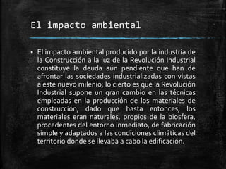 El impacto ambiental
 El impacto ambiental producido por la industria de
la Construcción a la luz de la Revolución Industrial
constituye la deuda aún pendiente que han de
afrontar las sociedades industrializadas con vistas
a este nuevo milenio; lo cierto es que la Revolución
Industrial supone un gran cambio en las técnicas
empleadas en la producción de los materiales de
construcción, dado que hasta entonces, los
materiales eran naturales, propios de la biosfera,
procedentes del entorno inmediato, de fabricación
simple y adaptados a las condiciones climáticas del
territorio donde se llevaba a cabo la edificación.
 