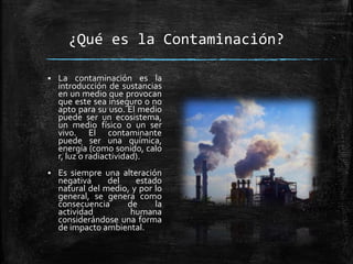 ¿Qué es la Contaminación?
 La contaminación es la
introducción de sustancias
en un medio que provocan
que este sea inseguro o no
apto para su uso. El medio
puede ser un ecosistema,
un medio físico o un ser
vivo. El contaminante
puede ser una química,
energía (como sonido, calo
r, luz o radiactividad).
 Es siempre una alteración
negativa del estado
natural del medio, y por lo
general, se genera como
consecuencia de la
actividad humana
considerándose una forma
de impacto ambiental.
 