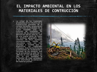 EL IMPACTO AMBIENTAL EN LOS
MATERIALES DE CONTRUCCIÓN
 La mitad de los materiales
empleados en la industria de la
Construcción proceden de la
corteza terrestre, produciendo
anualmente en el ámbito de la
Unión Europea (UE) 450
millones de toneladas de
residuos de la construcción y
demolición (RCD); esto es, más
de una cuarta parte de todos
los residuos generados. Este
volumen de RCD aumenta
constantemente, siendo su
naturaleza cada vez más
compleja a medida que se
diversifican los materiales
utilizados. Este hecho limita las
posibilidades de reutilización y
reciclado de los residuos, que
en la actualidad es sólo de un
28% (en el caso de España, un
5%), lo que aumenta la
necesidad de crear vertederos
y de intensificar la extracción
de materias primas.
 