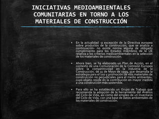 INICIATIVAS MEDIOAMBIENTALES
COMUNITARIAS EN TORNO A LOS
MATERIALES DE CONSTRUCCIÓN
 En la actualidad -a excepción de la Directiva europea
sobre productos de la construcción, que se analiza a
continuación- no existe norma alguna de obligado
cumplimiento para los Estados miembros de la UE
relativa a los criterios medioambientales en la selección
de los materiales de construcción.
 Ahora bien, se ha elaborado un Plan de Acción, en el
contexto de una Comunicación de la Comisión Europea
sobre la competitividad en la industria de la
Construcción, de 31 de Mayo de 1999, que desarrolla la
estrategia para el uso y promoción de «los materiales de
construcción no perjudiciales para el medio ambiente»,
cuyo objeto reside en la contribución en mayor medida
a una construcción más sostenible.
 Para ello se ha establecido un Grupo de Trabajo que
recomienda la adopción de la herramienta del Análisis
del Ciclo de Vida, así como del empleo de un Inventario
del Ciclo de Vida, con una base de datos ambientales de
los materiales de construcción.
 