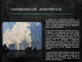 Contaminación atmosférica
 Se entiende por contaminación atmosférica a la
presencia en el aire de materias o formas de energía que
implican riesgo, daño o molestia grave para las personas
y bienes de cualquier naturaleza, así como que puedan
atacar a distintos materiales, reducir la visibilidad o
producir olores desagradables.
 El nombre de la contaminación atmosférica se aplica por
lo general a las alteraciones que tienen efectos
perniciosos en los seres vivos y los elementos materiales,
y no a otras alteraciones inocuas. Los principales
mecanismos de contaminación atmosférica son los
procesos industriales que implican combustión, tanto en
industrias como en automóviles y calefacciones
residenciales, que generan dióxido y monóxido de
carbono, óxidos de nitrógeno y azufre, entre otros
contaminantes. Igualmente, algunas industrias emiten
gases nocivos en sus procesos productivos, como cloro o
hidrocarburos que no han realizado combustión
completa.
 La contaminación atmosférica puede tener carácter local,
cuando los efectos ligados al foco se sufren en las
inmediaciones del mismo, o planetario, cuando por las
características del contaminante, se ve afectado el
equilibrio del planeta y zonas alejadas a las que
contienen los focos emisores.
 