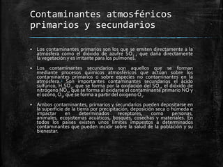 Contaminantes atmosféricos
primarios y secundarios
 Los contaminantes primarios son los que se emiten directamente a la
atmósfera como el dióxido de azufre SO2 , que daña directamente
la vegetación y es irritante para los pulmones.
 Los contaminantes secundarios son aquellos que se forman
mediante procesos químicos atmosféricos que actúan sobre los
contaminantes primarios o sobre especies no contaminantes en la
atmósfera.2 Son importantes contaminantes secundarios el ácido
sulfúrico, H2SO4, que se forma por la oxidación del SO2, el dióxido de
nitrógeno NO2, que se forma al oxidarse el contaminante primario NO y
el ozono, O3, que se forma a partir del oxígeno O2.
 Ambos contaminantes, primarios y secundarios pueden depositarse en
la superficie de la tierra por precipitación, deposición seca o húmeda e
impactar en determinados receptores, como personas,
animales, ecosistemas acuáticos, bosques, cosechas y materiales. En
todos los países existen unos límites impuestos a determinados
contaminantes que pueden incidir sobre la salud de la población y su
bienestar.
 