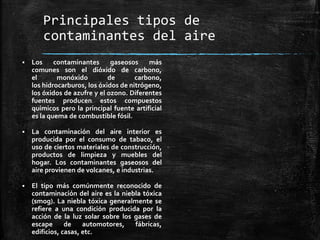 Principales tipos de
contaminantes del aire
 Los contaminantes gaseosos más
comunes son el dióxido de carbono,
el monóxido de carbono,
los hidrocarburos, los óxidos de nitrógeno,
los óxidos de azufre y el ozono. Diferentes
fuentes producen estos compuestos
químicos pero la principal fuente artificial
es la quema de combustible fósil.
 La contaminación del aire interior es
producida por el consumo de tabaco, el
uso de ciertos materiales de construcción,
productos de limpieza y muebles del
hogar. Los contaminantes gaseosos del
aire provienen de volcanes, e industrias.
 El tipo más comúnmente reconocido de
contaminación del aire es la niebla tóxica
(smog). La niebla tóxica generalmente se
refiere a una condición producida por la
acción de la luz solar sobre los gases de
escape de automotores, fábricas,
edificios, casas, etc.
 