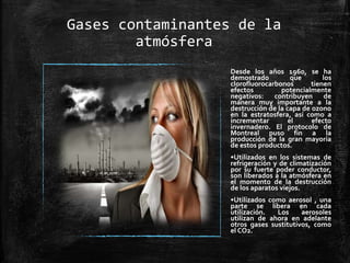 Gases contaminantes de la
atmósfera
Desde los años 1960, se ha
demostrado que los
clorofluorocarbonos tienen
efectos potencialmente
negativos: contribuyen de
manera muy importante a la
destrucción de la capa de ozono
en la estratosfera, así como a
incrementar el efecto
invernadero. El protocolo de
Montreal puso fin a la
producción de la gran mayoría
de estos productos.
•Utilizados en los sistemas de
refrigeración y de climatización
por su fuerte poder conductor,
son liberados a la atmósfera en
el momento de la destrucción
de los aparatos viejos.
•Utilizados como aerosol , una
parte se libera en cada
utilización. Los aerosoles
utilizan de ahora en adelante
otros gases sustitutivos, como
el CO2.
 