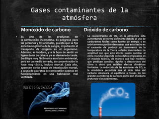 Gases contaminantes de la
atmósfera
Monóxido de carbono
 Es uno de los productos de
la combustión incompleta. Es peligroso para
las personas y los animales, puesto que se fija
en la hemoglobina de la sangre, impidiendo el
transporte de oxígeno en el organismo.
Además, es inodoro, y a la hora de sentir un
ligero dolor de cabeza ya es demasiado tarde.
Se diluye muy fácilmente en el aire ambiental,
pero en un medio cerrado, su concentración lo
hace muy tóxico, incluso mortal. Cada año,
aparecen varios casos de intoxicación mortal,
a causa de aparatos de combustión puestos en
funcionamiento en una habitación mal
ventilada.
Dióxido de carbono
 La concentración de CO2 en la atmósfera está
aumentando de forma constante debido al uso de
carburantes fósiles como fuente de energía y es
teóricamente posible demostrar que este hecho es
el causante de producir un incremento de la
temperatura de la Tierra –efecto invernadero La
amplitud con que este efecto puede cambiar el
clima mundial depende de los datos empleados en
un modelo teórico, de manera que hay modelos
que predicen cambios rápidos y desastrosos del
clima y otros que señalan efectos climáticos
limitados. La reducción de las emisiones de CO2 a
la atmósfera permitiría que el ciclo total del
carbono alcanzara el equilibrio a través de los
grandes sumideros de carbono como son el océano
profundo y los sedimentos.
 