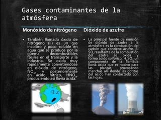 Gases contaminantes de la
atmósfera
Monóxido de nitrógeno
 También llamado óxido de
nitrógeno (II) es un gas
incoloro y poco soluble en
agua que se produce por la
quema decombustibles
fósiles en el transporte y la
industria. Se oxida muy
rápidamente convirtiéndose
en dióxido de nitrógeno,
NO2, y posteriormente
en ácido nítrico, HNO3,
produciendo así lluvia ácida.
Dióxido de azufre
 La principal fuente de emisión
de dióxido de azufre a la
atmósfera es la combustión del
carbón que contiene azufre. El
SO2resultante de la combustión
del azufre se oxida y
forma ácido sulfúrico, H2SO4 un
componente de la llamada
lluvia ácida que es nocivo para
las plantas, provocando
manchas allí donde las gotitas
del ácido han contactado con
las hojas.
 