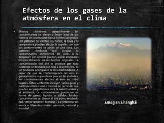 Efectos de los gases de la
atmósfera en el clima
 Efectos climáticos: generalmente los
contaminantes se elevan o flotan lejos de sus
fuentes sin acumularse hasta niveles peligrosos.
Los patrones de vientos, las nubes, la lluvia y la
temperatura pueden afectar la rapidez con que
los contaminantes se alejan de una zona. Los
patrones climáticos que atrapan la
contaminación atmosférica en valles o la
desplacen por la tierra pueden, dañar ambientes
limpios distantes de las fuentes originales. La
contaminación del aire se produce por toda
sustancia no deseada que llega a la atmósfera. Es
un problema principal en la sociedad moderna. A
pesar de que la contaminación del aire es
generalmente un problema peor en las ciudades,
los contaminantes afectan el aire en todos
lugares. Estas sustancias incluyen varios gases y
partículas minúsculas o materia de partículas que
pueden ser perjudiciales para la salud humana y
el ambiente. La contaminación puede ser en
forma de gases, líquidos o sólidos. Muchos
contaminantes se liberan al aire como resultado
del comportamiento humano. La contaminación
existe a diferentes niveles: personal, nacional y
mundial.
Smog en Shanghái
 