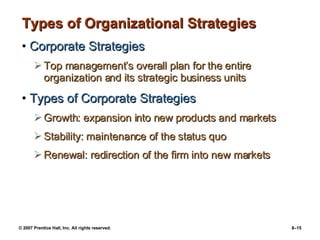 Types of Organizational Strategies Corporate Strategies Top management’s overall plan for the entire organization and its strategic business units Types of Corporate Strategies Growth: expansion into new products and markets Stability: maintenance of the status quo Renewal: redirection of the firm into new markets 