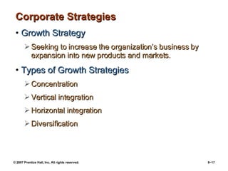 Corporate Strategies Growth Strategy Seeking to increase the organization’s business by expansion into new products and markets. Types of Growth Strategies Concentration Vertical integration Horizontal integration Diversification 