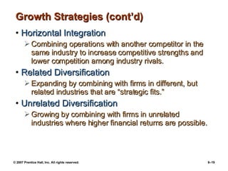 Growth Strategies (cont’d) Horizontal Integration Combining operations with another competitor in the same industry to increase competitive strengths and lower competition among industry rivals. Related Diversification Expanding by combining with firms in different, but related industries that are “strategic fits.” Unrelated Diversification Growing by combining with firms in unrelated industries where higher financial returns are possible. 