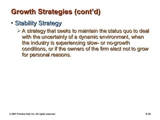 Growth Strategies (cont’d) Stability Strategy A strategy that seeks to maintain the status quo to deal with the uncertainty of a dynamic environment, when the industry is experiencing slow- or no-growth conditions, or if the owners of the firm elect not to grow for personal reasons. 