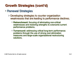 Growth Strategies (cont’d) Renewal Strategies Developing strategies to counter organization weaknesses that are leading to performance declines. Retrenchment:  focusing of eliminating non-critical weaknesses and restoring strengths to overcome current performance problems. Turnaround:  addressing critical long-term performance problems through the use of strong cost elimination measures and large-scale organizational restructuring solutions. 