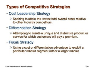 Types of Competitive Strategies Cost Leadership Strategy Seeking to attain the lowest total overall costs relative to other industry competitors. Differentiation Strategy Attempting to create a unique and distinctive product or service for which customers will pay a premium. Focus Strategy Using a cost or differentiation advantage to exploit a particular market segment rather a larger market. 