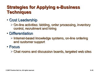 Strategies for Applying e-Business Techniques Cost Leadership On-line activities: bidding, order processing, inventory control, recruitment and hiring Differentiation Internet-based knowledge systems, on-line ordering and customer support Focus Chat rooms and discussion boards, targeted web sites 