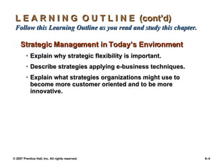 L E A R N I N G  O U T L I N E  (cont’d)  Follow this Learning Outline as you read and study this chapter. Strategic Management in Today’s Environment Explain why strategic flexibility is important. Describe strategies applying e-business techniques. Explain what strategies organizations might use to become more customer oriented and to be more innovative. 