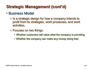 Strategic Management (cont’d) Business Model Is a strategic design for how a company intends to profit from its strategies, work processes, and work activities. Focuses on two things: Whether customers will value what the company is providing. Whether the company can make any money doing that. 