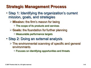 Strategic Management Process Step 1: Identifying the organization’s current  mission, goals, and strategies Mission:  the firm’s reason for being The scope of its products and services Goals:  the foundation for further planning Measurable performance targets Step 2: Doing an external analysis The environmental scanning of specific and general environments Focuses on identifying opportunities and threats 