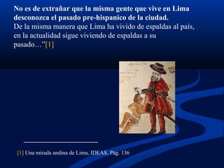 No es de extrañar que la misma gente que vive en Lima
desconozca el pasado pre-hispanico de la ciudad.
De la misma manera que Lima ha vivido de espaldas al país,
en la actualidad sigue viviendo de espaldas a su
pasado…”[1]
[1] Una mirada andina de Lima, IDEAS, Pág. 136
 