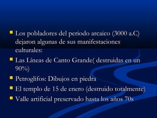  Los pobladores del periodo arcaico (3000 a.C)Los pobladores del periodo arcaico (3000 a.C)
dejaron algunas de sus manifestacionesdejaron algunas de sus manifestaciones
culturales:culturales:
 Las Líneas de Canto Grande( destruidas en unLas Líneas de Canto Grande( destruidas en un
90%)90%)
 Petroglifos: Dibujos en piedraPetroglifos: Dibujos en piedra
 El templo de 15 de enero (destruido totalmente)El templo de 15 de enero (destruido totalmente)
 Valle artificial preservado hasta los años 70sValle artificial preservado hasta los años 70s
 