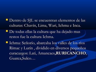  Dentro de SJL se encuentran elementos de lasDentro de SJL se encuentran elementos de las
culturas: Chavín, Lima, Wari, Ichma e Inca.culturas: Chavín, Lima, Wari, Ichma e Inca.
 De todas ellas la cultura que ha dejado masDe todas ellas la cultura que ha dejado mas
restos fue la cultura Ichma.restos fue la cultura Ichma.
 Ichma: Señorío, abarcaba los valles de los ríosIchma: Señorío, abarcaba los valles de los ríos
Rímac y Lurín , dividido en diversos pequeñosRímac y Lurín , dividido en diversos pequeños
curacazgos: Lati, Amancaescuracazgos: Lati, Amancaes,RURICANCHO,RURICANCHO,,
Guatca,Sulco…Guatca,Sulco…
 