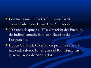  Los Incas invaden a los Ichma en 1470Los Incas invaden a los Ichma en 1470
comandados por Tupac Inca Yupanqui.comandados por Tupac Inca Yupanqui.
 100 años después: (1570) Creación del Pueblito100 años después: (1570) Creación del Pueblito
de Indios llamado San Juan Bautista dede Indios llamado San Juan Bautista de
Lurigancho.Lurigancho.
 Epoca Colonial: Constituida por una serie deEpoca Colonial: Constituida por una serie de
haciendas desde la margen del Río Rímac hastahaciendas desde la margen del Río Rímac hasta
la actual zona de San Carlosla actual zona de San Carlos
 