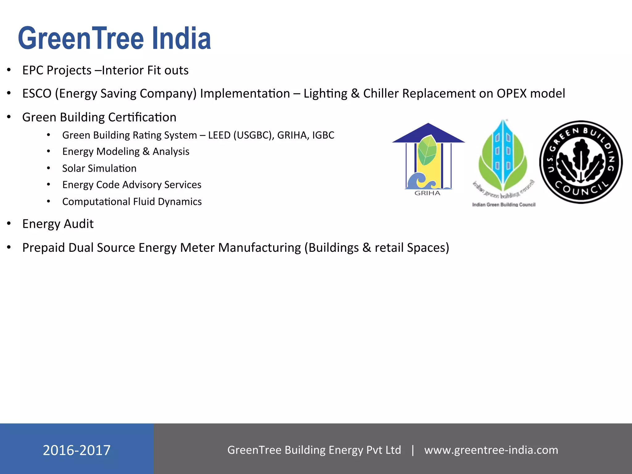 2016-­‐2017	
   GreenTree	
  Building	
  Energy	
  Pvt	
  Ltd	
  	
  	
  |	
  	
  	
  www.greentree-­‐india.com	
  
GreenTree India
•  EPC	
  Projects	
  –Interior	
  Fit	
  outs	
  
•  ESCO	
  (Energy	
  Saving	
  Company)	
  ImplementaNon	
  –	
  LighNng	
  &	
  Chiller	
  Replacement	
  on	
  OPEX	
  model	
  
•  Green	
  Building	
  CerNﬁcaNon	
  
•  Green	
  Building	
  RaNng	
  System	
  –	
  LEED	
  (USGBC),	
  GRIHA,	
  IGBC	
  
•  Energy	
  Modeling	
  &	
  Analysis	
  	
  
•  Solar	
  SimulaNon	
  
•  Energy	
  Code	
  Advisory	
  Services	
  
•  ComputaNonal	
  Fluid	
  Dynamics	
  
•  Energy	
  Audit	
  
•  Prepaid	
  Dual	
  Source	
  Energy	
  Meter	
  Manufacturing	
  (Buildings	
  &	
  retail	
  Spaces)	
  
 