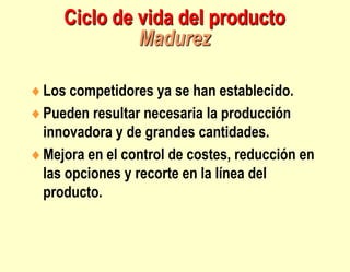 Ciclo de vida del producto
Madurez
Los competidores ya se han establecido.
Pueden resultar necesaria la producción
innovadora y de grandes cantidades.
Mejora en el control de costes, reducción en
las opciones y recorte en la línea del
producto.
 