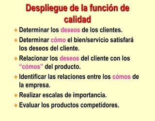 Despliegue de la función de
calidad
Determinar los deseos de los clientes.
Determinar cómo el bien/servicio satisfará
los deseos del cliente.
Relacionar los deseos del cliente con los
“cómos” del producto.
Identificar las relaciones entre los cómos de
la empresa.
Realizar escalas de importancia.
Evaluar los productos competidores.
 