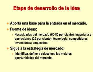 Etapa de desarrollo de la idea
 Aporta una base para la entrada en el mercado.
 Fuente de ideas:
 Necesidades del mercado (60-80 por ciento); ingeniería y
operaciones (20 por ciento); tecnología; competidores;
invenciones; empleados.
 Sigue a la estrategia de mercado:
 Identifica, define y selecciona las mejores
oportunidades del mercado.
 