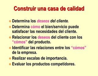 Construir una casa de calidad
Determina los deseos del cliente.
Determina cómo el bien/servicio puede
satisfacer las necesidades del cliente.
Relacionar los deseos del cliente con los
“cómos” del producto.
Identificar las relaciones entre los “cómos”
de la empresa.
Realizar escalas de importancia.
Evaluar los productos competidores.
 