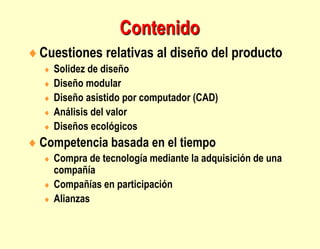 Contenido
Cuestiones relativas al diseño del producto
 Solidez de diseño
 Diseño modular
 Diseño asistido por computador (CAD)
 Análisis del valor
 Diseños ecológicos
 Competencia basada en el tiempo
 Compra de tecnología mediante la adquisición de una
compañía
 Compañías en participación
 Alianzas
 
