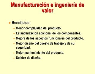 Manufacturación e ingeniería de
valor
Beneficios:
 Menor complejidad del producto.
 Estandarización adicional de los componentes.
 Mejora de los aspectos funcionales del producto.
 Mejor diseño del puesto de trabajo y de su
seguridad.
 Mejor mantenimiento del producto.
 Solidez de diseño.
 