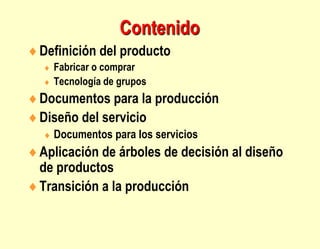 Contenido
Definición del producto
 Fabricar o comprar
 Tecnología de grupos
Documentos para la producción
Diseño del servicio
 Documentos para los servicios
Aplicación de árboles de decisión al diseño
de productos
Transición a la producción
 