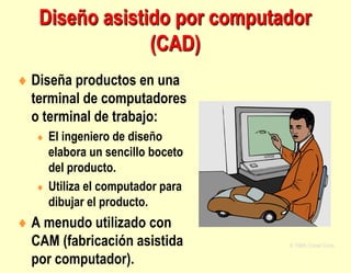  Diseña productos en una
terminal de computadores
o terminal de trabajo:
 El ingeniero de diseño
elabora un sencillo boceto
del producto.
 Utiliza el computador para
dibujar el producto.
 A menudo utilizado con
CAM (fabricación asistida
por computador).
© 1995 Corel Corp.
Diseño asistido por computador
(CAD)
 
