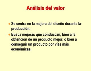 Análisis del valor
Se centra en la mejora del diseño durante la
producción.
Busca mejoras que conduzcan, bien a la
obtención de un producto mejor, o bien a
conseguir un producto por vías más
económicas.
 