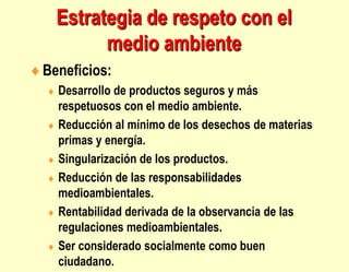 Estrategia de respeto con el
medio ambiente
Beneficios:
 Desarrollo de productos seguros y más
respetuosos con el medio ambiente.
 Reducción al mínimo de los desechos de materias
primas y energía.
 Singularización de los productos.
 Reducción de las responsabilidades
medioambientales.
 Rentabilidad derivada de la observancia de las
regulaciones medioambientales.
 Ser considerado socialmente como buen
ciudadano.
 