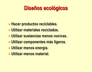 Diseños ecológicos
Hacer productos reciclables.
Utilizar materiales reciclados.
Utilizar sustancias menos nocivas.
Utilizar componentes más ligeros.
Utilizar menos energía.
Utilizar menos material.
 
