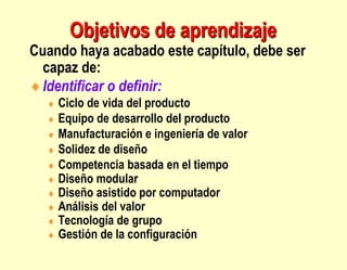 Objetivos de aprendizaje
Cuando haya acabado este capítulo, debe ser
capaz de:
Identificar o definir:
 Ciclo de vida del producto
 Equipo de desarrollo del producto
 Manufacturación e ingeniería de valor
 Solidez de diseño
 Competencia basada en el tiempo
 Diseño modular
 Diseño asistido por computador
 Análisis del valor
 Tecnología de grupo
 Gestión de la configuración
 