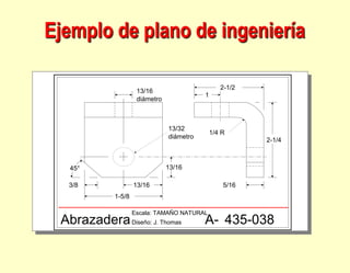 1-5/8
13/16
3/8
13/16
13/16
diámetro
13/32
diámetro
1/4 R
1
2-1/2
5/16
2-1/4
45°
Abrazadera
Escala: TAMAÑO NATURAL
Diseño: J. Thomas A- 435-038
Ejemplo de plano de ingeniería
 