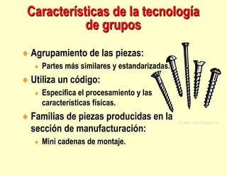  Agrupamiento de las piezas:
 Partes más similares y estandarizadas.
 Utiliza un código:
 Especifica el procesamiento y las
características físicas.
 Familias de piezas producidas en la
sección de manufacturación:
 Mini cadenas de montaje.
© 1984-1994 T/Maker Co.
Características de la tecnología
de grupos
 