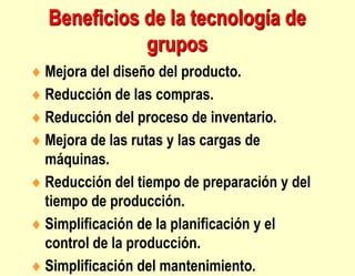  Mejora del diseño del producto.
 Reducción de las compras.
 Reducción del proceso de inventario.
 Mejora de las rutas y las cargas de
máquinas.
 Reducción del tiempo de preparación y del
tiempo de producción.
 Simplificación de la planificación y el
control de la producción.
 Simplificación del mantenimiento.
Beneficios de la tecnología de
grupos
 