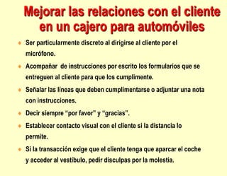 Mejorar las relaciones con el cliente
en un cajero para automóviles
 Ser particularmente discreto al dirigirse al cliente por el
micrófono.
 Acompañar de instrucciones por escrito los formularios que se
entreguen al cliente para que los cumplimente.
 Señalar las líneas que deben cumplimentarse o adjuntar una nota
con instrucciones.
 Decir siempre “por favor” y “gracias”.
 Establecer contacto visual con el cliente si la distancia lo
permite.
 Si la transacción exige que el cliente tenga que aparcar el coche
y acceder al vestíbulo, pedir disculpas por la molestia.
 
