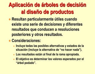Aplicación de árboles de decisión
al diseño de productos
Resultan particularmente útiles cuando
existe una serie de decisiones y diferentes
resultados que conducen a resoluciones
posteriores y otros resultados.
Consideraciones:
 Incluye todas las posibles alternativas y estados de la
situación (incluye la alternativa de “no hacer nada”).
 Los resultados están al final de la rama apropiada.
 El objetivo es determinar los valores esperados por el
“árbol podado”.
 