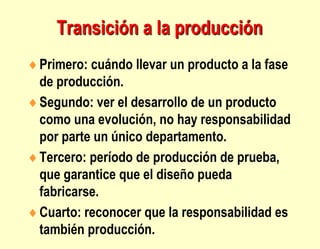 Transición a la producción
Primero: cuándo llevar un producto a la fase
de producción.
Segundo: ver el desarrollo de un producto
como una evolución, no hay responsabilidad
por parte un único departamento.
Tercero: período de producción de prueba,
que garantice que el diseño pueda
fabricarse.
Cuarto: reconocer que la responsabilidad es
también producción.
 