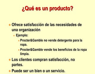 Ofrece satisfacción de las necesidades de
una organización
 Ejemplo:
Procter&Gamble no vende detergente para la
ropa.
Procter&Gamble vende los beneficios de la ropa
limpia.
Los clientes compran satisfacción, no
partes.
Puede ser un bien o un servicio.
¿Qué es un producto?
 