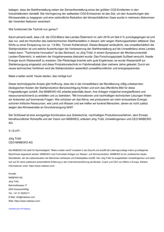 belegen, dass die Stahlherstellung neben der Zementherstellung eines der größten CO2-Emittenten in den
Industrieländern darstellt. Die Verringerung der weltweiten CO2-Emissionen ist das Ziel, um den Auswirkungen des
Klimawandels zu begegnen und eine verbindliche Reduktion der klimaschädlichen Gase wurde in mehreren Abkommen
der Vereinten Nationen vereinbart.
Wie funktioniert die Technik nun genau?
Kaum jemand weiß, dass z.B. die CO2-Bilanz des Landes Österreich im Jahr 2018 um fast 4 % zurückgegangen ist und
das nur, weil ein Hochofen des österreichischen Stahlherstellers in diesem Jahr wegen Wartungsarbeiten stillstand. Das
führte zu einer Einsparung von ca. 1,6 Mio. Tonnen Kohlendioxid. Dieses Beispiel verdeutlicht, wie umweltschädlich die
Stahlproduktion ist und welche Auswirkungen die Verbesserung der Stahlherstellung auf die Umweltbilanz eines Landes
haben kann. "Technische Innovation" ist das Stichwort, so Jörg Trübl, in einem Symposium der Montanuniversität
Leoben-Österreich, in welchem die Vorgehensweise diskutiert wurde. Das Forschungsprojekt SuSteel versucht, fossile
Energie durch Wasserstoff zu ersetzen. Die Pilotanlage brachte sehr gute Ergebnisse, es wurde Wasserstoff zur
Stahlerzeugung eingesetzt und diese Produktionstechnik im Fabrikmaßstab über mehrere Jahre getestet. Durch ein
neues technisches Verfahren wird die Stahlproduktion wesentlich umweltfreundlicher und energiesparender.
Make a better world: Heute starten, das richtige tun!
Dieser technologische Ansatz gibt Hoffnung, dass die in der Umweltbilanz der Bevölkerung völlig unbekannten
ökologischen Kosten der Stahlproduktion Berücksichtigung finden und sich das öffentliche Bild für diese
Fragestellungen schärft. Die MABEWO AG arbeitet jedenfalls daran, ihre Anlagen möglichst energieeffizient und
ressourcenschonend zu erstellen und zu betreiben. "Mit Innovationen und nachhaltigen technischen Lösungen finden
wir Antworten auf brennende Fragen: Wie schützen wir das Klima, wie produzieren wir mehr erneuerbare Energie,
schonen kritische Ressourcen, wie Land und Wasser und wie helfen wir konkret Menschen, denen es nicht zuletzt
wegen des Klimawandels an Grundversorgung fehlt?
Der Schlüssel ist eine einzigartige Kombination aus Solartechnik, nachhaltigen Produktionsverfahren, dem Einsatz
klimafreundlicher Rohstoffe und der Vision von MABWEO, erläutert Jörg Trübl, Umweltingenieur und CEO MABEWO
AG.
V.i.S.d.P.:
Jörg Trübl
CEO MABEWO AG
Die MABEWO AG steht für Nachhaltigkeit. "Make a better world" investiert in die Zukunft und schafft die Lebensgrundlage indem grundlegende
Bedürfnisse abgedeckt werden: MABEWO nutzt Fotovoltaik Anlagen zur Wasser- und Stromproduktion. MABEWO ist ein verlässlicher lokaler
Dienstleister, der die Lebenssituation der Menschen verbessert und Arbeitsplätze schafft. Herr Jörg Trübl ist ausgebildeter Umweltingenieur und stützt
sich auf 20 Jahre praktische wirtschaftliche Erfahrung in der Unternehmensführung als Berater, Coach und CEO von KMUs in Europa. Weitere
Informationen unter: https://www.mabewo.com/
Kontakt
MABEWO AG
Jörg Trübl
Bahnhofstrasse 17
6403 Küssnacht/Rigi
Tel.: +41 41 8520217
E-Mail: info@mabewo.com
Web: https://www.mabewo.com/
Verbreitet durch PR-Gateway
 