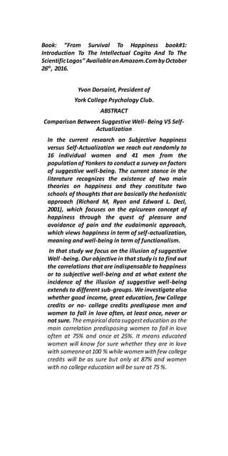 Book: “From Survival To Happiness book#1:
Introduction To The Intellectual Cogito And To The
ScientificLogos” AvailableonAmazom.CombyOctober
26th
, 2016.
Yvon Dorsaint, President of
York College Psychology Club.
ABSTRACT
Comparison Between Suggestive Well- Being VS Self-
Actualization
In the current research on Subjective happiness
versus Self-Actualization we reach out randomly to
16 individual women and 41 men from the
populationof Yonkers to conduct a survey on factors
of suggestive well-being. The current stance in the
literature recognizes the existence of two main
theories on happiness and they constitute two
schools of thoughts that are basically the hedonistic
approach (Richard M, Ryan and Edward L. Decl,
2001), which focuses on the epicurean concept of
happiness through the quest of pleasure and
avoidance of pain and the eudaimonic approach,
which views happiness in term of self-actualization,
meaning and well-being in term of functionalism.
In that study we focus on the illusion of suggestive
Well -being. Our objective in that study is to find out
the correlations that are indispensable to happiness
or to subjective well-being and at what extent the
incidence of the illusion of suggestive well-being
extends to different sub-groups. We investigate also
whether good income, great education, few College
credits or no- college credits predispose men and
women to fall in love often, at least once, never or
not sure. The empirical datasuggesteducation as the
main correlation predisposing women to fall in love
often at 75% and once at 25%. It means educated
women will know for sure whether they are in love
with someoneat100 % while women with few college
credits will be as sure but only at 87% and women
with no college education will be sure at 75 %.
 